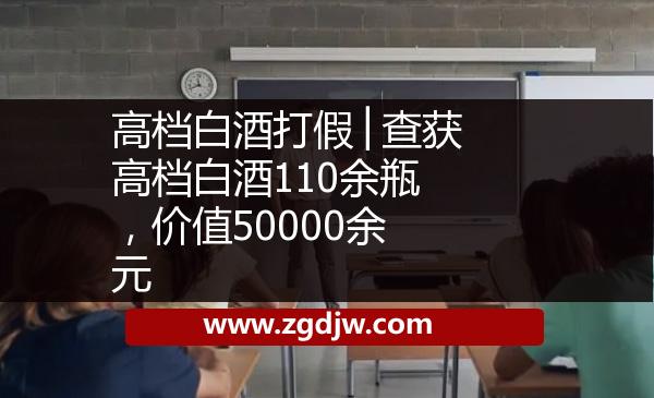 高檔白酒打假│查獲高檔白酒110余瓶，價(jià)值50000余元 