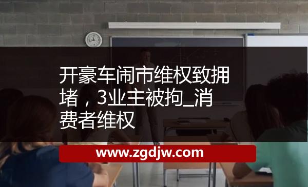 開豪車鬧市維權(quán)致?lián)矶拢?業(yè)主被拘_消費(fèi)者維權(quán) 