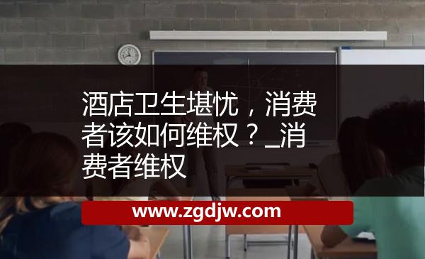 酒店衛(wèi)生堪憂，消費(fèi)者該如何維權(quán)？_消費(fèi)者維權(quán) 