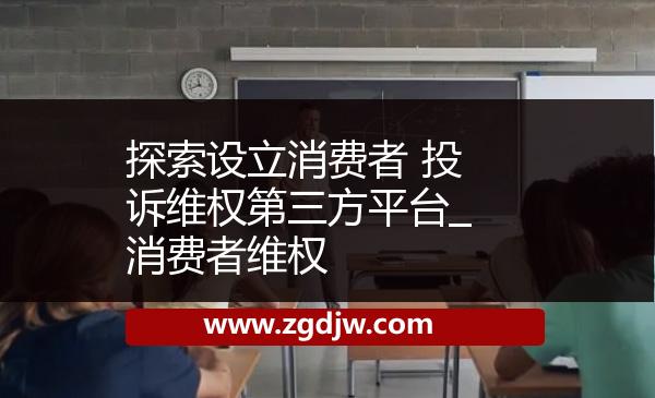 探索設(shè)立消費(fèi)者 投訴維權(quán)第三方平臺_消費(fèi)者維權(quán) 