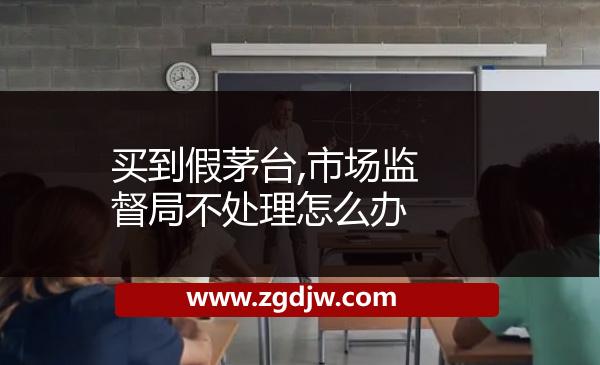 買到假茅臺,市場監(jiān)督局不處理怎么辦