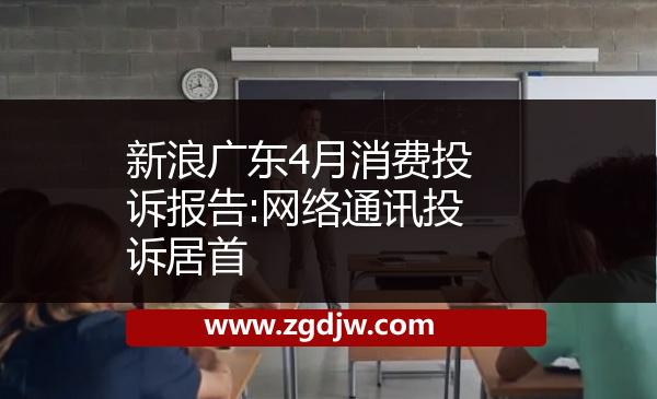新浪廣東4月消費投訴報告:網(wǎng)絡(luò)通訊投訴居首 