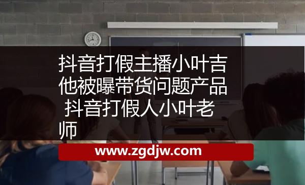 抖音打假主播小葉吉他被曝帶貨問題產(chǎn)品 抖音打假人小葉老師