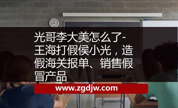 光哥李大美怎么了-王海打假侯小光，造假海關(guān)報(bào)單、銷(xiāo)售假冒產(chǎn)品 