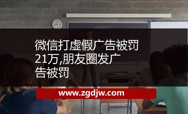 微信打虛假廣告被罰21萬,朋友圈發(fā)廣告被罰 