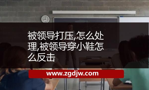 被領(lǐng)導(dǎo)打壓,怎么處理,被領(lǐng)導(dǎo)穿小鞋怎么反擊 