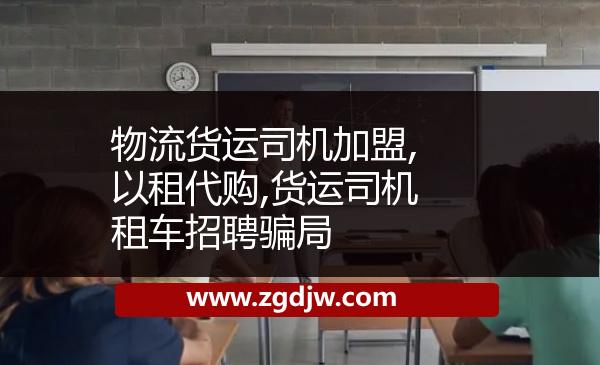物流貨運(yùn)司機(jī)加盟,以租代購,貨運(yùn)司機(jī)租車招聘騙局 
